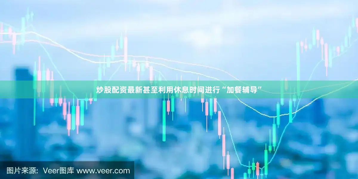 炒股配资最新甚至利用休息时间进行“加餐辅导”