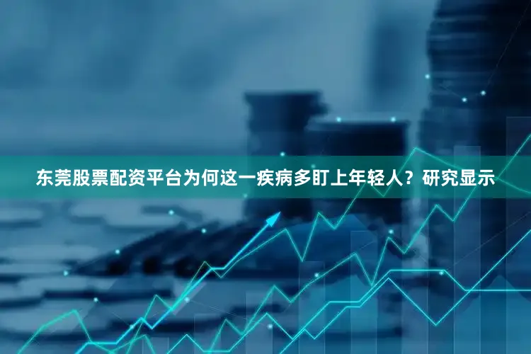 东莞股票配资平台为何这一疾病多盯上年轻人？研究显示