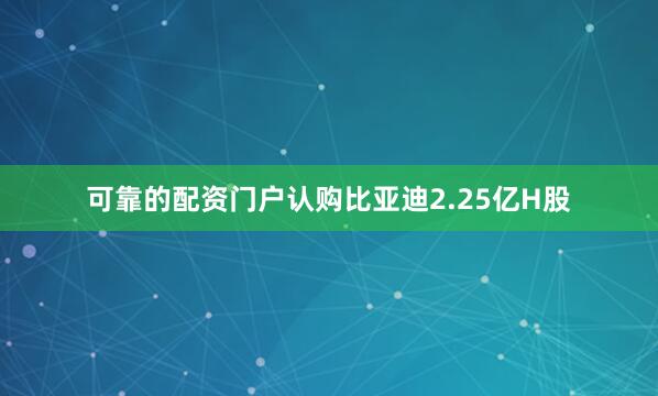 可靠的配资门户认购比亚迪2.25亿H股
