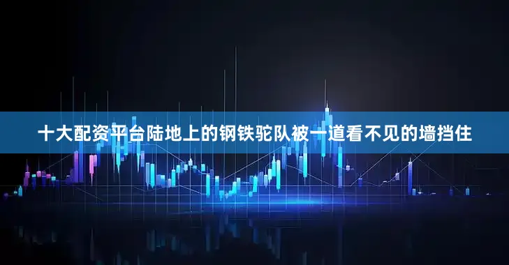 十大配资平台陆地上的钢铁驼队被一道看不见的墙挡住