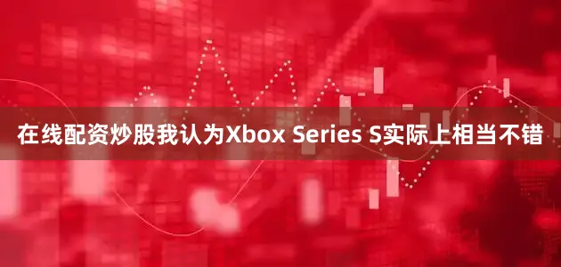 在线配资炒股我认为Xbox Series S实际上相当不错
