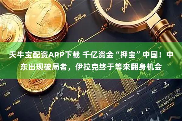 天牛宝配资APP下载 千亿资金“押宝”中国!中东出现破局者,伊拉克终于等来翻身机会