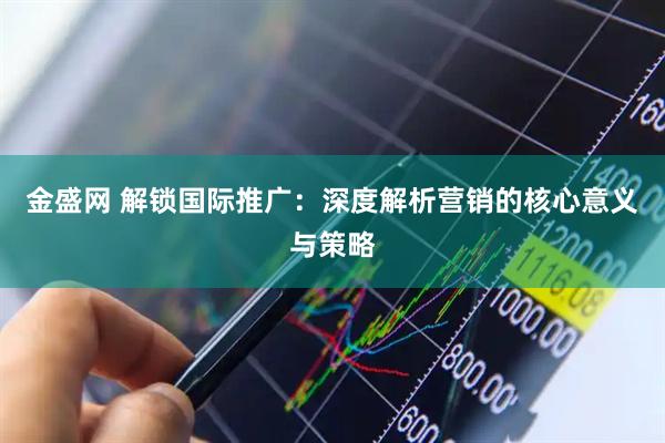 金盛网 解锁国际推广：深度解析营销的核心意义与策略