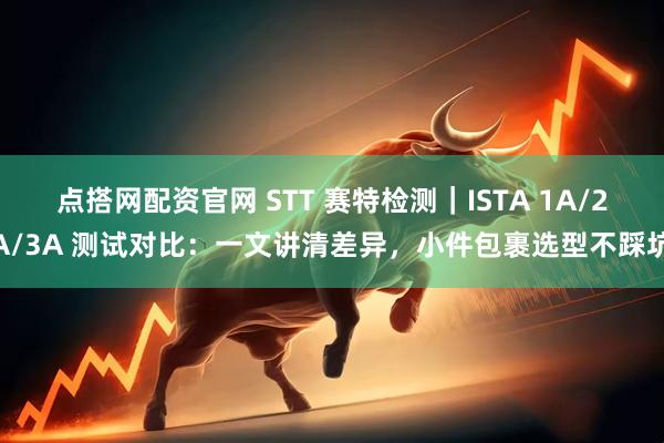 点搭网配资官网 STT 赛特检测｜ISTA 1A/2A/3A 测试对比：一文讲清差异，小件包裹选型不踩坑