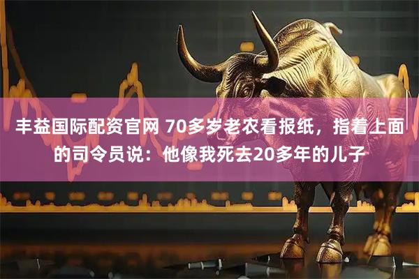 丰益国际配资官网 70多岁老农看报纸，指着上面的司令员说：他像我死去20多年的儿子