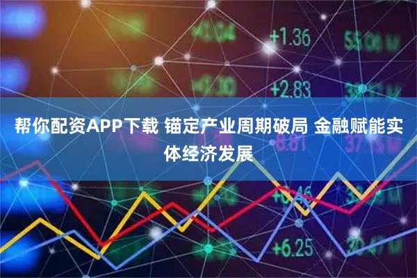 帮你配资APP下载 锚定产业周期破局 金融赋能实体经济发展