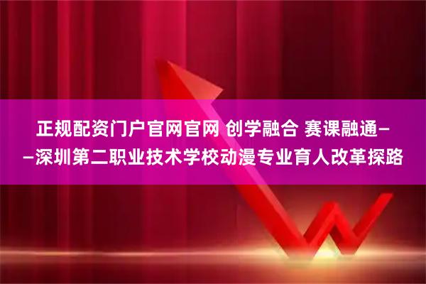 正规配资门户官网官网 创学融合 赛课融通——深圳第二职业技术学校动漫专业育人改革探路
