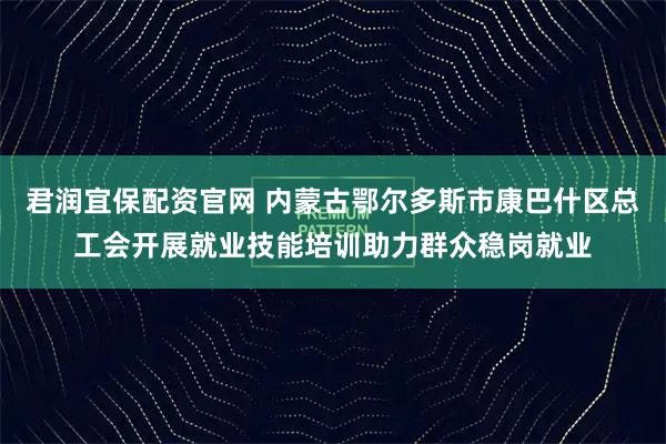 君润宜保配资官网 内蒙古鄂尔多斯市康巴什区总工会开展就业技能培训助力群众稳岗就业