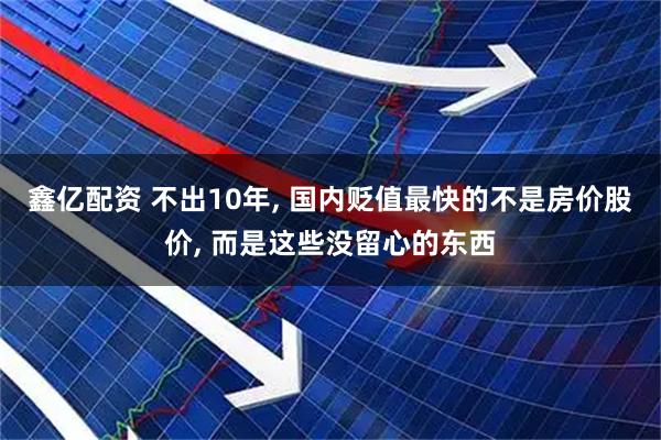 鑫亿配资 不出10年, 国内贬值最快的不是房价股价, 而是这些没留心的东西
