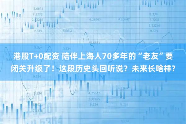 港股T+0配资 陪伴上海人70多年的“老友”要闭关升级了！这段历史头回听说？未来长啥样?