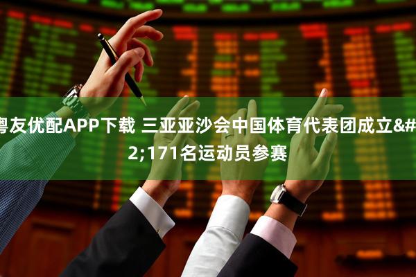 粤友优配APP下载 三亚亚沙会中国体育代表团成立 171名运动员参赛