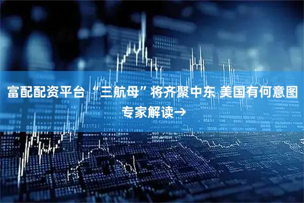 富配配资平台 “三航母”将齐聚中东 美国有何意图 专家解读→