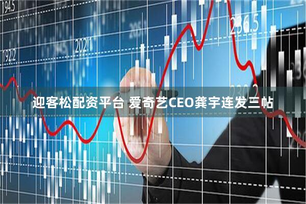 迎客松配资平台 爱奇艺CEO龚宇连发三帖