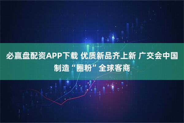 必赢盘配资APP下载 优质新品齐上新 广交会中国制造“圈粉”全球客商