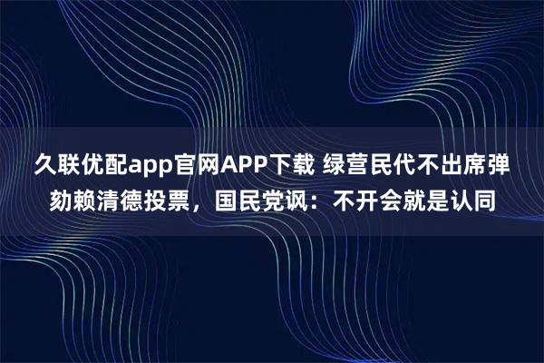 久联优配app官网APP下载 绿营民代不出席弹劾赖清德投票，国民党讽：不开会就是认同