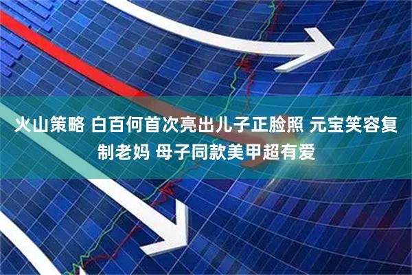 火山策略 白百何首次亮出儿子正脸照 元宝笑容复制老妈 母子同款美甲超有爱