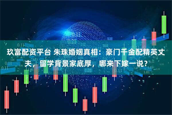 玖富配资平台 朱珠婚姻真相：豪门千金配精英丈夫，留学背景家底厚，哪来下嫁一说？