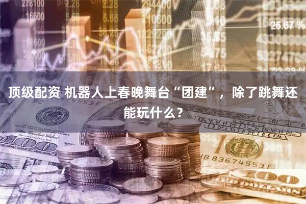 顶级配资 机器人上春晚舞台“团建”，除了跳舞还能玩什么？