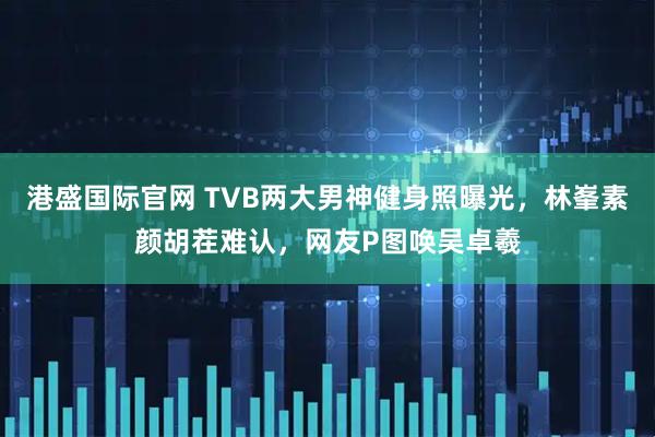 港盛国际官网 TVB两大男神健身照曝光，林峯素颜胡茬难认，网友P图唤吴卓羲