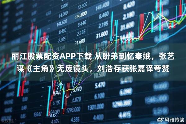 丽江股票配资APP下载 从盼弟到忆秦娥，张艺谋《主角》无废镜头，刘浩存获张嘉译夸赞