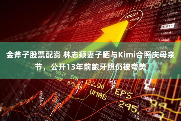 金斧子股票配资 林志颖妻子晒与Kimi合照庆母亲节，公开13年前龅牙照仍被夸美