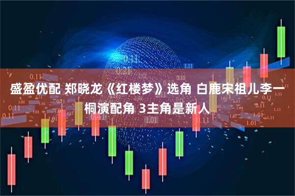 盛盈优配 郑晓龙《红楼梦》选角 白鹿宋祖儿李一桐演配角 3主角是新人